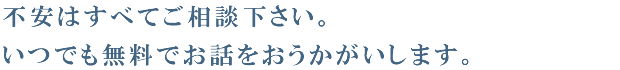 不安はすべてご相談下さい。いつでも無料でお話をおうかがいします。