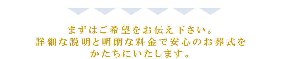 まずはご希望をお伝え下さい。詳細な説明と明朗な料金で安心のお葬式をかたちにいたします。