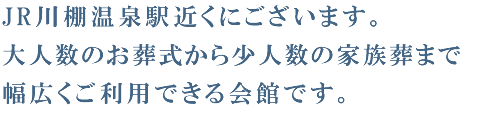 JR川棚温泉駅近くにございます。大人数のお葬式から少人数の家族葬まで幅広くご利用できる会館です。